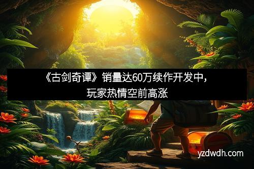 《古剑奇谭》销量达60万续作开发中，玩家热情空前高涨