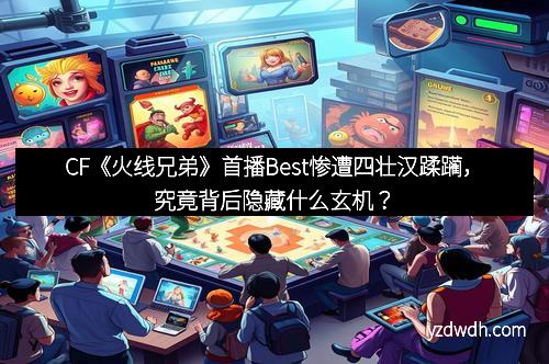 CF《火线兄弟》首播Best惨遭四壮汉蹂躏，究竟背后隐藏什么玄机？
